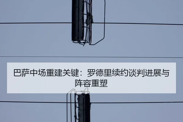 巴萨中场重建关键：罗德里续约谈判进展与阵容重塑