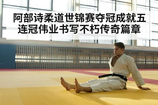 阿部诗柔道世锦赛夺冠成就五连冠伟业书写不朽传奇篇章