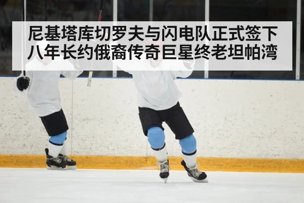 尼基塔库切罗夫与闪电队正式签下八年长约俄裔传奇巨星终老坦帕湾